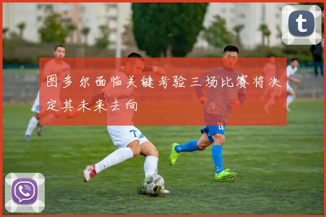 图多尔面临关键考验三场比赛将决定其未来去向