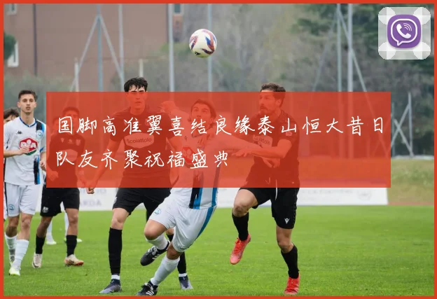 国脚高准翼喜结良缘泰山恒大昔日队友齐聚祝福盛典