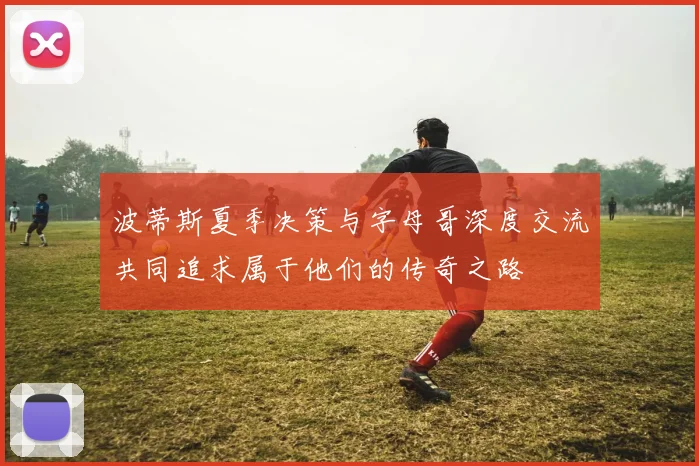 波蒂斯夏季决策与字母哥深度交流共同追求属于他们的传奇之路