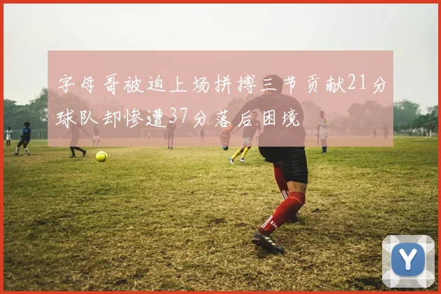字母哥被迫上场拼搏三节贡献21分球队却惨遭37分落后困境
