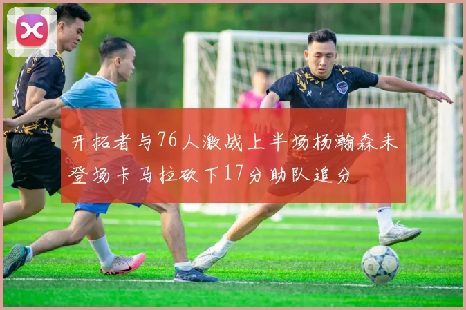 开拓者与76人激战上半场杨瀚森未登场卡马拉砍下17分助队追分