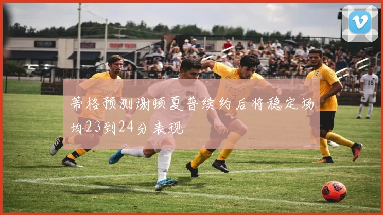 蒂格预测谢顿夏普续约后将稳定场均23到24分表现
