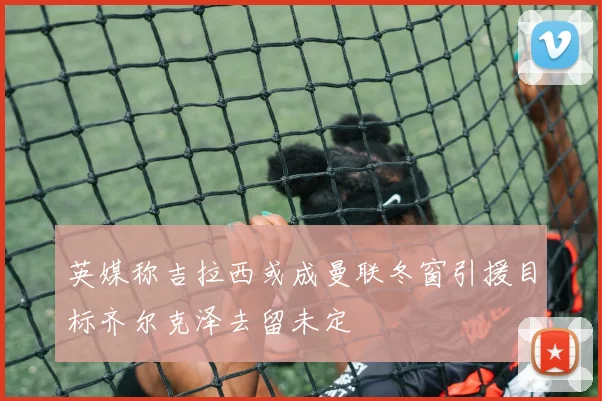 英媒称吉拉西或成曼联冬窗引援目标齐尔克泽去留未定