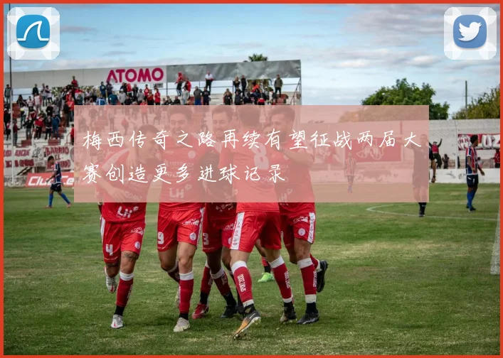 梅西传奇之路再续有望征战两届大赛创造更多进球记录