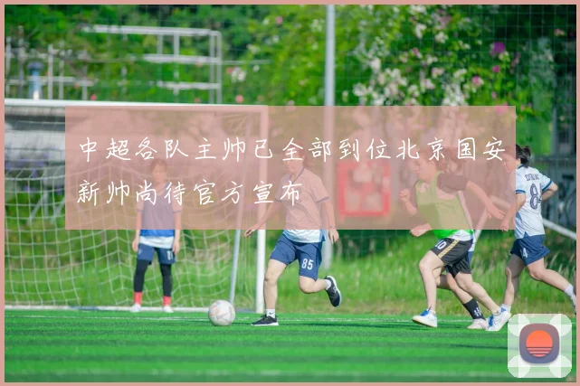 中超各队主帅已全部到位北京国安新帅尚待官方宣布