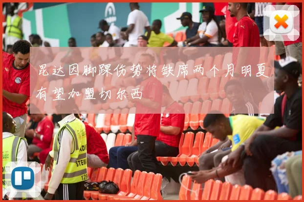 昆达因脚踝伤势将缺席两个月明夏有望加盟切尔西