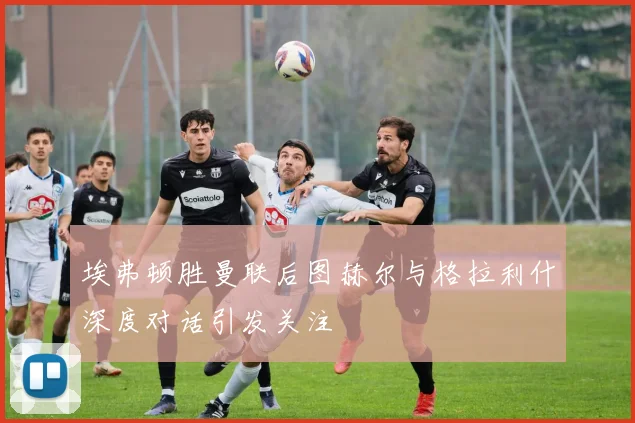 埃弗顿胜曼联后图赫尔与格拉利什深度对话引发关注