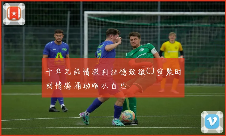 十年兄弟情深利拉德致敬CJ重聚时刻情感涌动难以自已