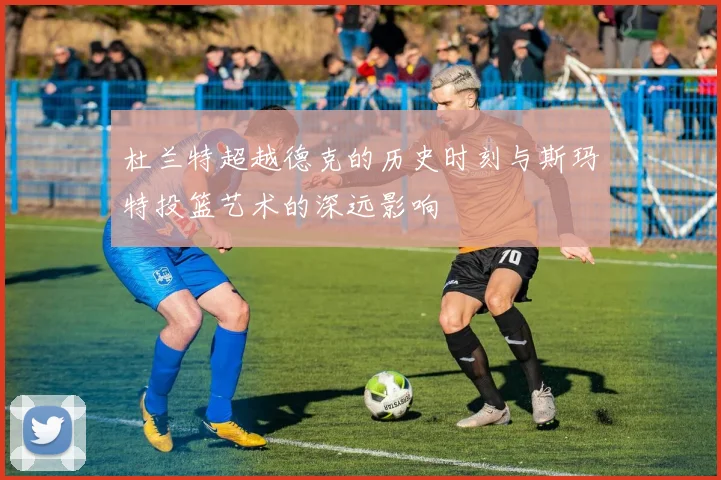 杜兰特超越德克的历史时刻与斯玛特投篮艺术的深远影响
