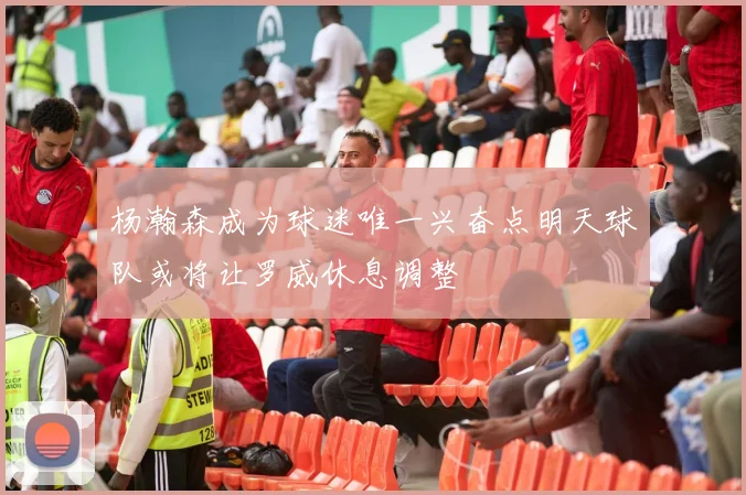 杨瀚森成为球迷唯一兴奋点明天球队或将让罗威休息调整