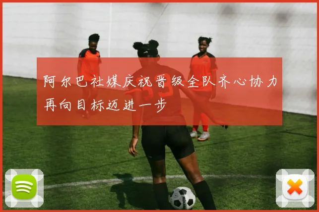 阿尔巴社媒庆祝晋级全队齐心协力再向目标迈进一步