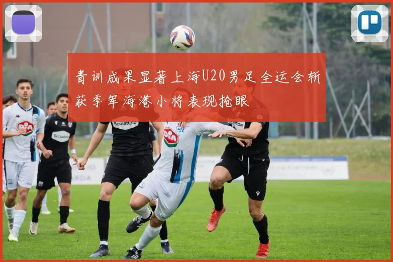 青训成果显著上海U20男足全运会斩获季军海港小将表现抢眼