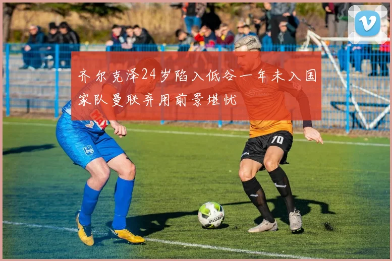 齐尔克泽24岁陷入低谷一年未入国家队曼联弃用前景堪忧