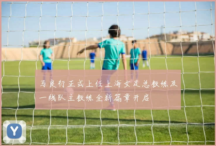 马良行正式上任上海女足总教练及一线队主教练全新篇章开启
