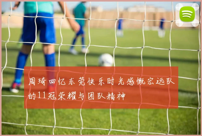 周琦回忆东莞快乐时光感慨宏远队的11冠荣耀与团队精神
