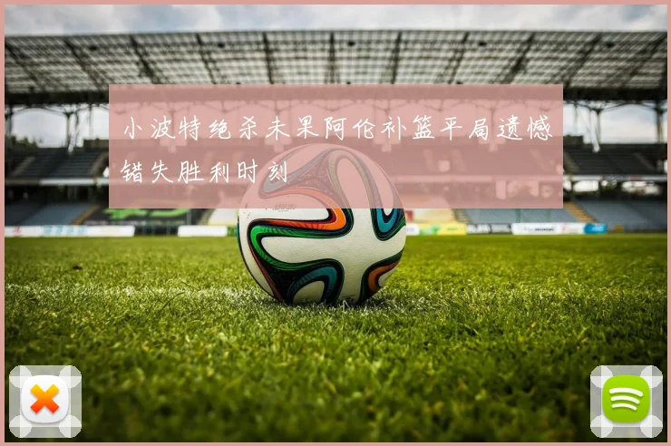 小波特绝杀未果阿伦补篮平局遗憾错失胜利时刻