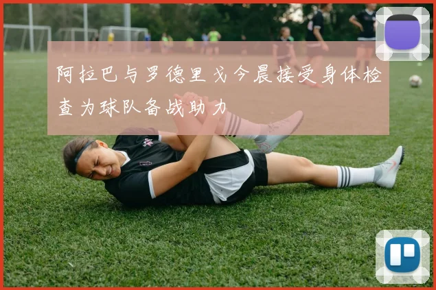 阿拉巴与罗德里戈今晨接受身体检查为球队备战助力