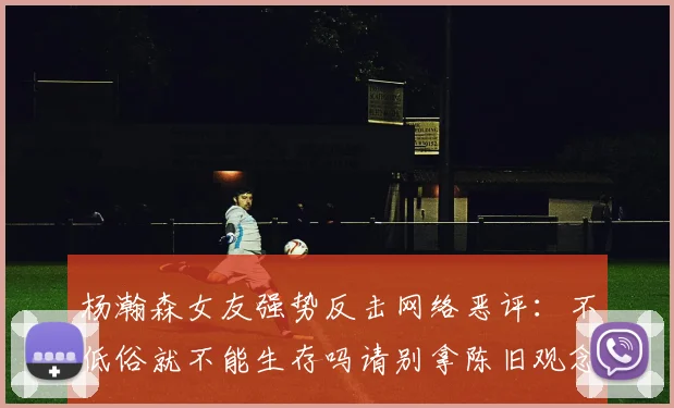 杨瀚森女友强势反击网络恶评：不低俗就不能生存吗请别拿陈旧观念来羞辱我们