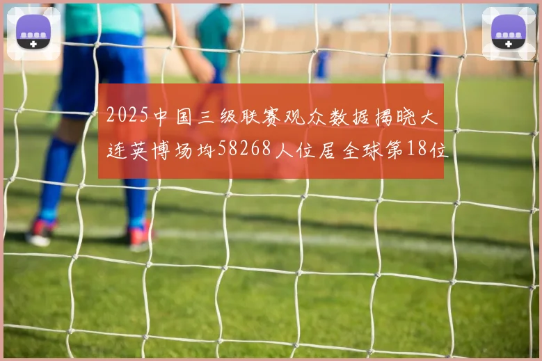 2025中国三级联赛观众数据揭晓大连英博场均58268人位居全球第18位