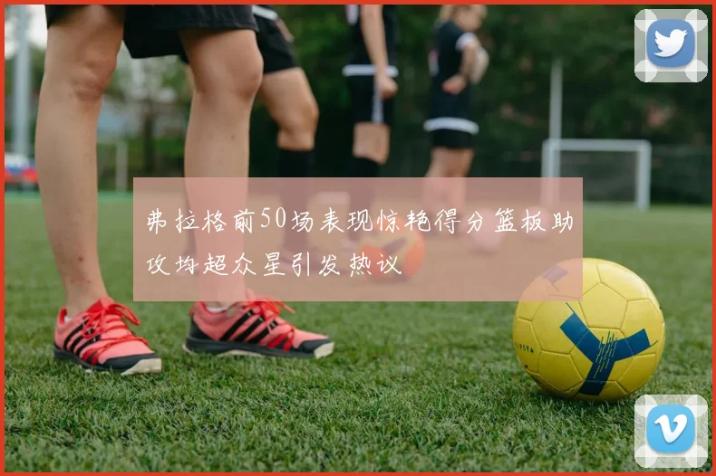 弗拉格前50场表现惊艳得分篮板助攻均超众星引发热议