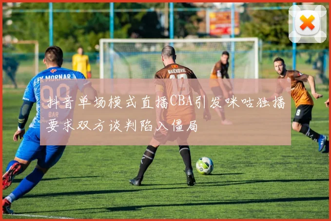 抖音单场模式直播CBA引发咪咕独播要求双方谈判陷入僵局