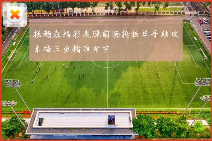 杨瀚森精彩表现前场抢板单手助攻乐福三分精准命中