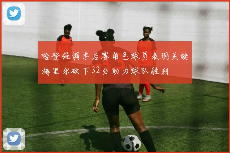 哈登强调季后赛角色球员表现关键梅里尔砍下32分助力球队胜利