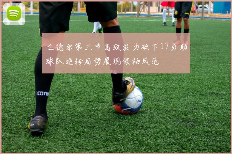 兰德尔第三节高效发力砍下17分助球队逆转局势展现领袖风范