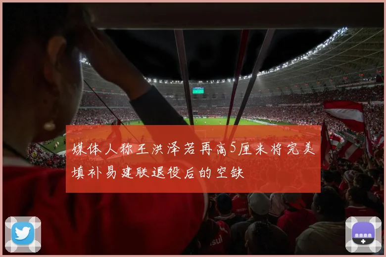 媒体人称王洪泽若再高5厘米将完美填补易建联退役后的空缺