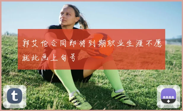 郭艾伦合同即将到期职业生涯不愿就此画上句号