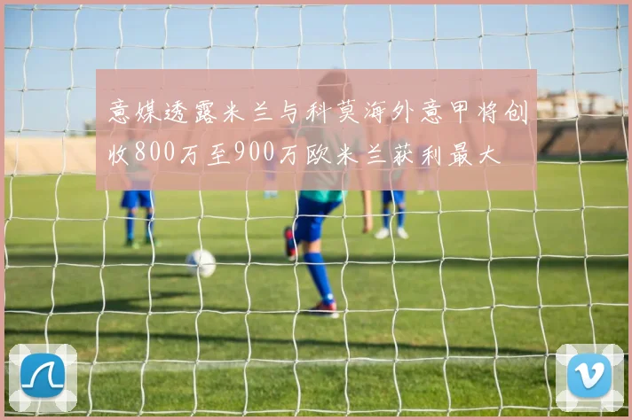 意媒透露米兰与科莫海外意甲将创收800万至900万欧米兰获利最大