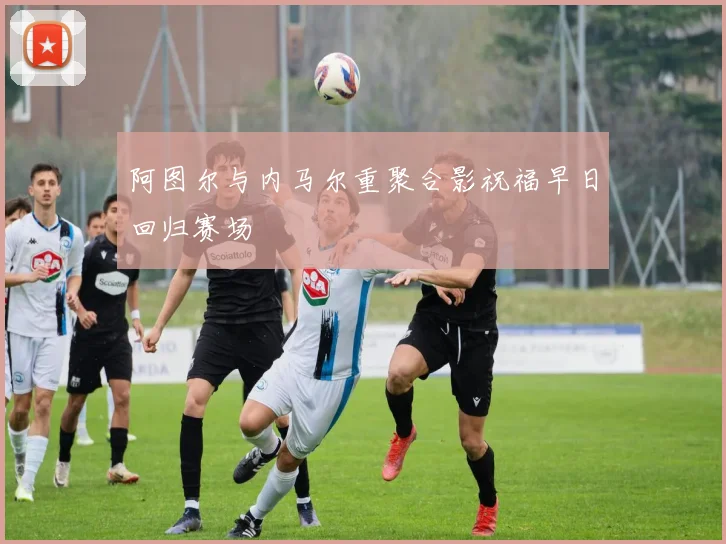 阿图尔与内马尔重聚合影祝福早日回归赛场