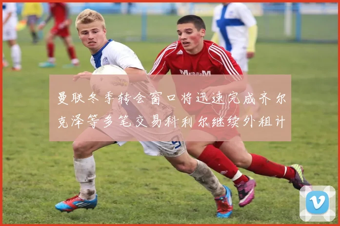 曼联冬季转会窗口将迅速完成齐尔克泽等多笔交易科利尔继续外租计划