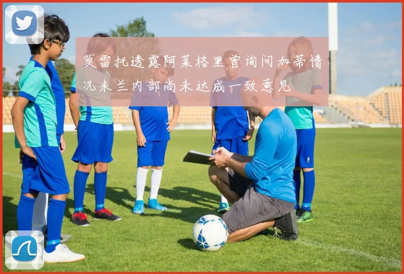 莫雷托透露阿莱格里曾询问加蒂情况米兰内部尚未达成一致意见