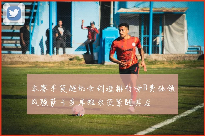 本赛季英超机会创造排行榜B费独领风骚萨卡多库维尔茨紧随其后