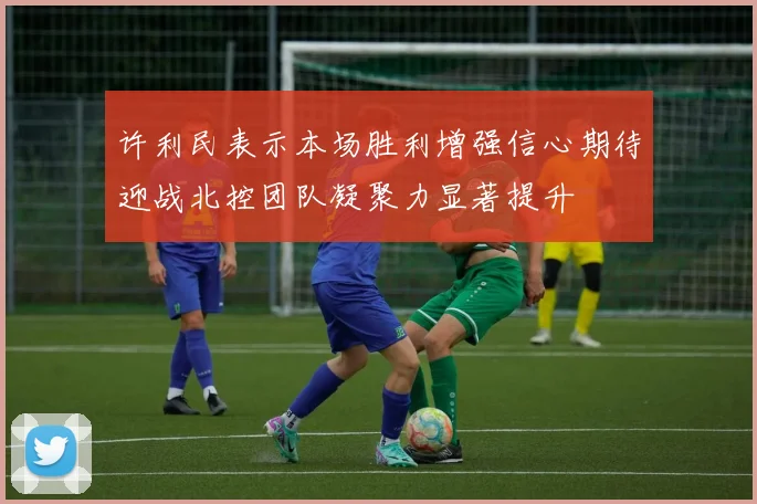 许利民表示本场胜利增强信心期待迎战北控团队凝聚力显著提升