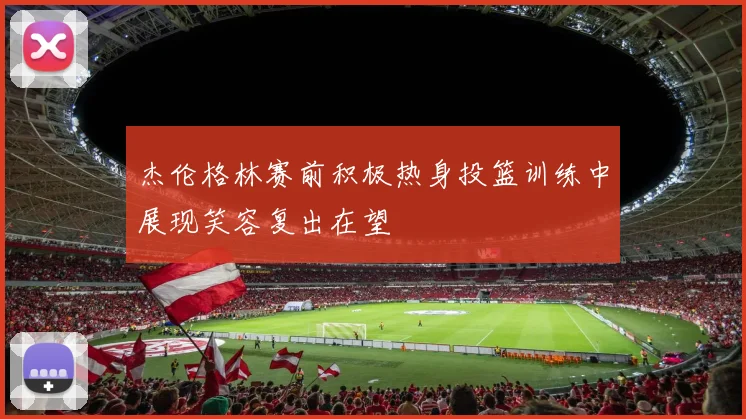 杰伦格林赛前积极热身投篮训练中展现笑容复出在望