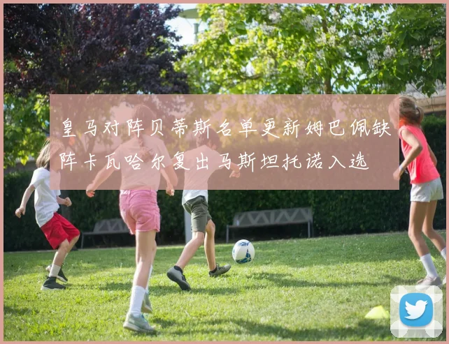 皇马对阵贝蒂斯名单更新姆巴佩缺阵卡瓦哈尔复出马斯坦托诺入选