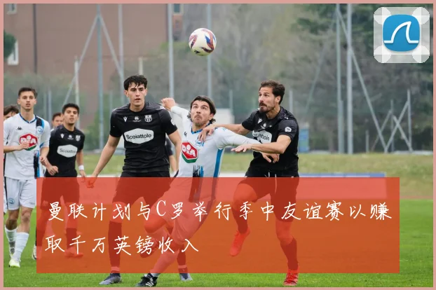 曼联计划与C罗举行季中友谊赛以赚取千万英镑收入