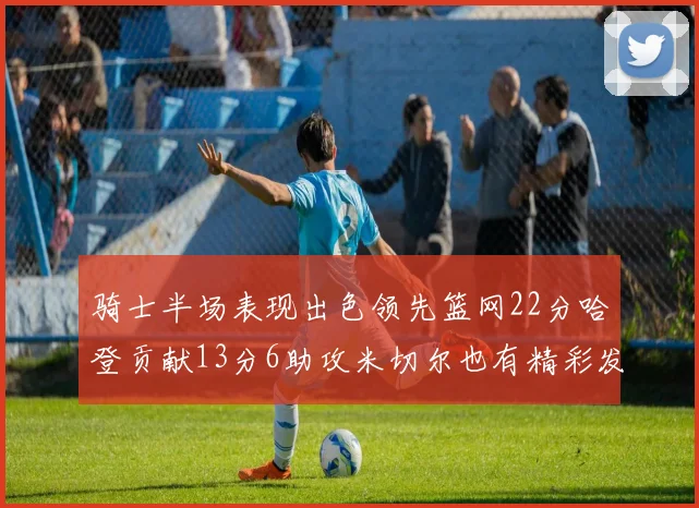 骑士半场表现出色领先篮网22分哈登贡献13分6助攻米切尔也有精彩发挥